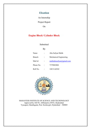 Eleation
An Internship
Project Report
On
Engine Block/ Cylinder Block
Submitted
By
Name : Abu Sufyan Malik
Branch : Mechanical Engineering
Mail id : malikabusufyan@gmail.com
Phone No. : 7379882804
Roll No. : 16E31A0342
MAHAVEER INSTITUTE OF SCIENCE AND TECHONOLOGY
Approved by AICTE, Affiliated to JNTU, Hyderabad.
Vyasapuri, Bandlaguda, Post: Keshavgiri, Hyderabad – 500005
 