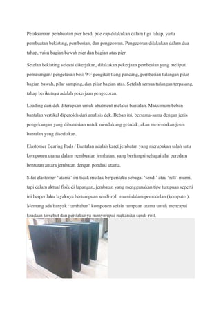 Pelaksanaan pembuatan pier head/ pile cap dilakukan dalam tiga tahap, yaitu
pembuatan bekisting, pembesian, dan pengecoran. Pengecoran dilakukan dalam dua
tahap, yaitu bagian bawah pier dan bagian atas pier.

Setelah bekisting selesai dikerjakan, dilakukan pekerjaan pembesian yang meliputi
pemasangan/ pengelasan besi WF pengikat tiang pancang, pembesian tulangan pilar
bagian bawah, pilar samping, dan pilar bagian atas. Setelah semua tulangan terpasang,
tahap berikutnya adalah pekerjaan pengecoran.

Loading dari dek diterapkan untuk abutment melalui bantalan. Maksimum beban
bantalan vertikal diperoleh dari analisis dek. Beban ini, bersama-sama dengan jenis
pengekangan yang dibutuhkan untuk mendukung geladak, akan menentukan jenis
bantalan yang disediakan.

Elastomer Bearing Pads / Bantalan adalah karet jembatan yang merupakan salah satu
komponen utama dalam pembuatan jembatan, yang berfungsi sebagai alat peredam
benturan antara jembatan dengan pondasi utama.

Sifat elastomer ‘utama’ ini tidak mutlak berperilaku sebagai ‘sendi’ atau ‘roll’ murni,
tapi dalam aktual fisik di lapangan, jembatan yang menggunakan tipe tumpuan seperti
ini berperilaku layaknya bertumpuan sendi-roll murni dalam pemodelan (komputer).
Memang ada banyak ‘tambahan’ komponen selain tumpuan utama untuk mencapai
keadaan tersebut dan perilakunya menyerupai mekanika sendi-roll.
 