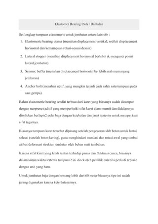 Elastomer Bearing Pads / Bantalan


Set lengkap tumpuan elastomeric untuk jembatan antara lain sbb :
1. Elastomeric bearing utama (menahan displacement vertikal; sedikit displacement
    horisontal dan kemampuan rotasi-sesuai desain)

2. Lateral stopper (menahan displacement horisontal berlebih & mengunci posisi
    lateral jembatan)

3. Seismic buffer (menahan displacement horisontal berlebih arah memanjang
    jembatan)

4. Anchor bolt (menahan uplift yang mungkin terjadi pada salah satu tumpuan pada
    saat gempa)

Bahan elastomeric bearing sendiri terbuat dari karet yang biasanya sudah dicampur
dengan neoprene (aditif yang memperbaiki sifat karet alam murni) dan didalamnya
diselipkan berlapis2 pelat baja dengan ketebalan dan jarak tertentu untuk memperkuat
sifat tegarnya.

Biasanya tumpuan karet tersebut dipasang setelah pengecoran slab beton untuk lantai
selesai (setelah beton kering), guna menghindari translasi dan rotasi awal yang timbul
akibat deformasi struktur jembatan oleh beban mati tambahan.

Karena sifat karet yang lebih rentan terhadap panas dan fluktuasi cuaca, biasanya
dalam kurun waktu tertentu tumpuan2 ini dicek oleh pemilik dan bila perlu di replace
dengan unit yang baru.

Untuk jembatan baja dengan bentang lebih dari 60 meter biasanya tipe ini sudah
jarang digunakan karena keterbatasannya.
 