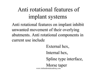 Anti rotational features of
implant systems
Anti rotational features on implant inhibit
unwanted movement of their overlying
abutments. Anti rotational components in
current use include
External hex,
Internal hex,
Spline type interface,
Morse taper
www.indiandentalacademy.com
 