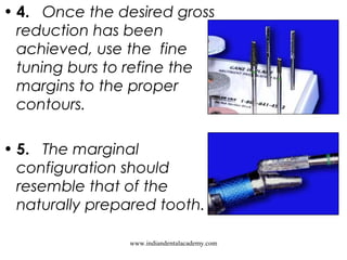 • 4.   Once the desired gross
reduction has been
achieved, use the fine
tuning burs to refine the
margins to the proper
contours.
• 5.   The marginal
configuration should
resemble that of the
naturally prepared tooth.  
www.indiandentalacademy.com
 