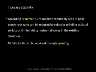 Increase stability
• According to Nyman 1975 mobility commonly seen in poor
crown root ratio can be reduced by selective grinding occlusal
surface and minimizing horizontal forces in the existing
dentition.
• Mobile tooth can be retained through splinting.
Nyman S, Linghe J and Lundgren D. J Clin Periodontol 1975
 