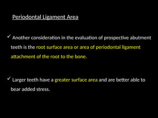 Periodontal Ligament Area
 Another consideration in the evaluation of prospective abutment
teeth is the root surface area or area of periodontal ligament
attachment of the root to the bone.
 Larger teeth have a greater surface area and are better able to
bear added stress.
 