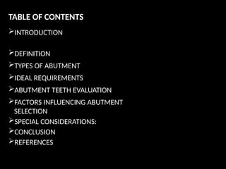 TABLE OF CONTENTS
INTRODUCTION
DEFINITION
TYPES OF ABUTMENT
IDEAL REQUIREMENTS
ABUTMENT TEETH EVALUATION
FACTORS INFLUENCING ABUTMENT
SELECTION
SPECIAL CONSIDERATIONS:
CONCLUSION
REFERENCES
 