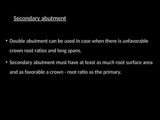 Secondary abutment
• Double abutment can be used in case when there is unfavorable
crown root ratios and long spans.
• Secondary abutment must have at least as much root surface area
and as favorable a crown - root ratio as the primary.
 