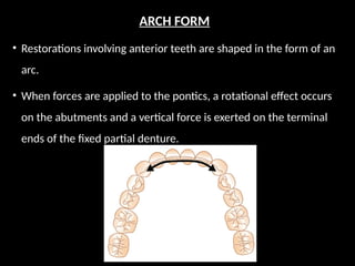 ARCH FORM
• Restorations involving anterior teeth are shaped in the form of an
arc.
• When forces are applied to the pontics, a rotational effect occurs
on the abutments and a vertical force is exerted on the terminal
ends of the fixed partial denture.
 