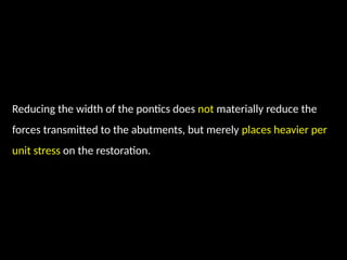 Reducing the width of the pontics does not materially reduce the
forces transmitted to the abutments, but merely places heavier per
unit stress on the restoration.
 