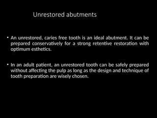 Unrestored abutments
• An unrestored, caries free tooth is an ideal abutment. It can be
prepared conservatively for a strong retentive restoration with
optimum esthetics.
• In an adult patient, an unrestored tooth can be safely prepared
without affecting the pulp as long as the design and technique of
tooth preparation are wisely chosen.
 