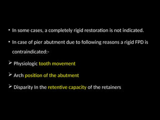 • In some cases, a completely rigid restoration is not indicated.
• In case of pier abutment due to following reasons a rigid FPD is
contraindicated:-
 Physiologic tooth movement
 Arch position of the abutment
 Disparity In the retentive capacity of the retainers
 