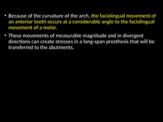 • Because of the curvature of the arch, the faciolingual movement of
an anterior tooth occurs at a considerable angle to the faciolingual
movement of a molar.
• These movements of measurable magnitude and in divergent
directions can create stresses in a long-span prosthesis that will be
transferred to the abutments.
 