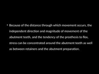 • Because of the distance through which movement occurs, the
independent direction and magnitude of movement of the
abutment teeth, and the tendency of the prosthesis to flex,
stress can be concentrated around the abutment teeth as well
as between retainers and the abutment preparation.
 