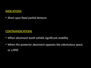 INDICATIONS
• Short span fixed partial denture
CONTRAINDICATIONS
• When abutment teeth exhibit significant mobility
• When the posterior abutment opposes the edentulous space
or a RPD
 