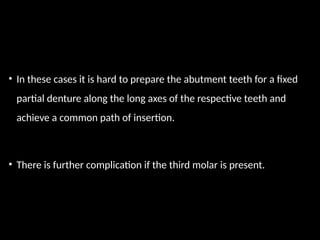 • In these cases it is hard to prepare the abutment teeth for a fixed
partial denture along the long axes of the respective teeth and
achieve a common path of insertion.
• There is further complication if the third molar is present.
 