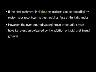 • If the encroachment is slight, the problem can be remedied by
restoring or recontouring the mesial surface of the third molar.
• However, the over tapered second molar preparation must
have its retention bolstered by the addition of facial and lingual
grooves.
 