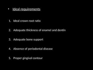 • Ideal requirements
1. Ideal crown root ratio
2. Adequate thickness of enamel and dentin
3. Adequate bone support
4. Absence of periodontal disease
5. Proper gingival contour
 