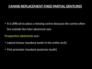 CANINE-REPLACEMENT FIXED PARTIAL DENTURES
• It is difficult to place a missing canine because the canine often
lies outside the inter-abutment axis
Prospective abutments are:-
• Lateral incisor (weakest tooth in the entire arch)
• First premolar (weakest posterior tooth)
 