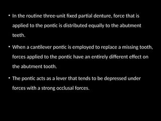 • In the routine three-unit fixed partial denture, force that is
applied to the pontic is distributed equally to the abutment
teeth.
• When a cantilever pontic is employed to replace a missing tooth,
forces applied to the pontic have an entirely different effect on
the abutment tooth.
• The pontic acts as a lever that tends to be depressed under
forces with a strong occlusal forces.
 