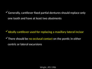 Generally, cantilever fixed partial dentures should replace only
one tooth and have at least two abutments
Ideally cantilever used for replacing a maxillary lateral incisor
There should be no occlusal contact on the pontic in either
centric or lateral excursions
Wright. JPD 1986
 