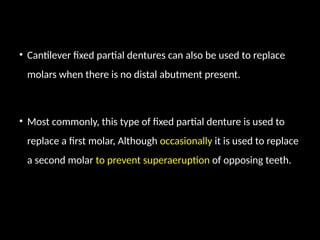 • Cantilever fixed partial dentures can also be used to replace
molars when there is no distal abutment present.
• Most commonly, this type of fixed partial denture is used to
replace a first molar, Although occasionally it is used to replace
a second molar to prevent superaeruption of opposing teeth.
 