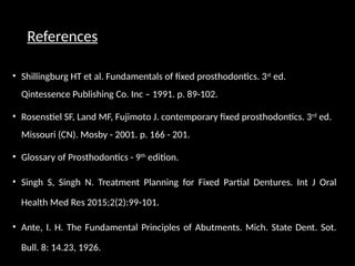 References
• Shillingburg HT et al. Fundamentals of fixed prosthodontics. 3st
ed.
Qintessence Publishing Co. Inc – 1991. p. 89-102.
• Rosenstiel SF, Land MF, Fujimoto J. contemporary fixed prosthodontics. 3rd
ed.
Missouri (CN). Mosby - 2001. p. 166 - 201.
• Glossary of Prosthodontics - 9th
edition.
• Singh S, Singh N. Treatment Planning for Fixed Partial Dentures. Int J Oral
Health Med Res 2015;2(2):99-101.
• Ante, I. H. The Fundamental Principles of Abutments. Mich. State Dent. Sot.
Bull. 8: 14.23, 1926.
 