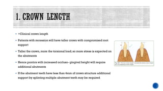 ▪ =Clinical crown length
▪ Patients with recession will have taller crown with compromised root
support
▪ Taller the crown,more the torsional load; so more stress is expected on
the abutments
▪ Hence pontics with increased occluso- gingival height will require
additional abutments
▪ If the abutment teeth have less than 4mm of crown structure additional
support by splinting multiple abutment teeth may be required
 