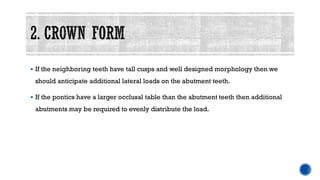 ▪ If the neighboring teeth have tall cusps and well designed morphology then we
should anticipate additional lateral loads on the abutment teeth.
▪ If the pontics have a larger occlusal table than the abutment teeth then additional
abutments may be required to evenly distribute the load.
 