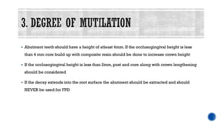 ▪ Abutment teeth should have a height of atleast 4mm. If the occlusogingival height is less
than 4 mm core build up with composite resin should be done to increase crown height
▪ If the occlusogingival height is less than 2mm, post and core along with crown lengthening
should be considered
▪ If the decay extends into the root surface the abutment should be extracted and should
NEVER be used for FPD
 