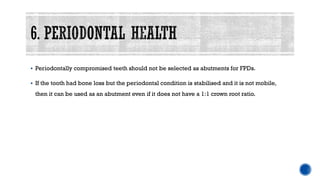 ▪ Periodontally compromised teeth should not be selected as abutments for FPDs.
▪ If the tooth had bone loss but the periodontal condition is stabilised and it is not mobile,
then it can be used as an abutment even if it does not have a 1:1 crown root ratio.
 