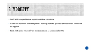 ▪ Teeth with firm periodontal support are ideal abutments
▪ In case the abutment tooth has grade 1 mobility it can be splinted with additional abutments
for support
▪ Teeth with grade 2 mobility are contraindicated as abutments for FPD
 