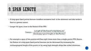 ▪ A long span fixed partial denture transfers excessive load to the abutment and also tends to
flex to a greater extent.
▪ Longer the span, more is the flexion of the FPD.
▪ For example a span of two pontics will flex eight times more than a single pontic FPD. Hence,
the flexion of a long span fixed partial denture can be decreased by increasing the
occlusogingival height of the pontic or by using high strength alloys like nickel chromium.
 