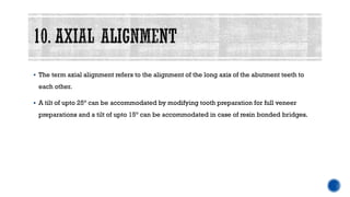 ▪ The term axial alignment refers to the alignment of the long axis of the abutment teeth to
each other.
▪ A tilt of upto 25° can be accommodated by modifying tooth preparation for full veneer
preparations and a tilt of upto 15° can be accommodated in case of resin bonded bridges.
 