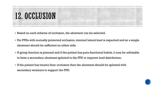 ▪ Based on each scheme of occlusion, the abutment can be selected.
▪ For FPDs with mutually protected occlusion, minimal lateral load is expected and so a single
abutment should be sufficient on either side.
▪ If group function is planned and if the patient has para-functional habits, it may be advisable
to have a secondary abutment splinted to the FPD to improve load distribution.
▪ If the patient has trauma from occlusion then the abutment should be splinted with
secondary retainers to support the FPD.
 