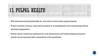 ▪ FPD abutments should preferably be vital teeth to have better proprioception.
▪ If there is severe attrition,many doctors prefer to do prophylactic root canal therapy before
abutment preparation.
▪ Partial veneer crowns are preferred for vital abutments so that vitality testing and plural
health can be evaluated after cementation of the prosthesis.
 