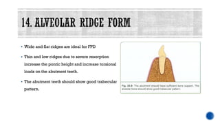 ▪ Wide and flat ridges are ideal for FPD
▪ Thin and low ridges due to severe resorption
increase the pontic height and increase torsional
loads on the abutment teeth.
▪ The abutment teeth should show good trabecular
pattern.
 