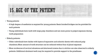 ▪ Young patients:
▪ A high degree of aesthetics is required for young patients. Resin bonded bridges can be provided for
such patients
▪ Young individuals have teeth with large pulp chambers and are more prone to pulpal exposure during
tooth preparation
▪ Elderly patients:
▪ Older individuals have darker with layers of reparative and sclerotic dentin with reduced pulp
chambers;More amount of tooth structure can be reduced without fear of plural exposure
▪ More incidences of cervical abrasions and shortened crowns due to attrition are also observed in elderly
patients. Additional abutment teeth may be required to provide support to the prostheses
 