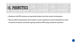 ▪ Abutment with FPD retainers are generally bulkier than their natural counterparts.
▪ This can affect the phonetics of the patient, in such conditions it may be beneficial to avoid
an anterior abutment and build a spring cantilever FPD using a posterior abutment.
 