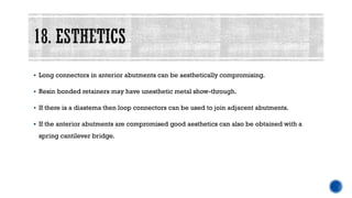 ▪ Long connectors in anterior abutments can be aesthetically compromising.
▪ Resin bonded retainers may have unesthetic metal show-through.
▪ If there is a diastema then loop connectors can be used to join adjacent abutments.
▪ If the anterior abutments are compromised good aesthetics can also be obtained with a
spring cantilever bridge.
 