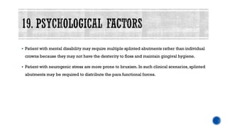 ▪ Patient with mental disability may require multiple splinted abutments rather than individual
crowns because they may not have the dexterity to floss and maintain gingival hygiene.
▪ Patient with neurogenic stress are more prone to bruxism. In such clinical scenarios, splinted
abutments may be required to distribute the para functional forces.
 