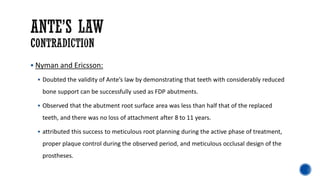 ▪ Nyman and Ericsson:
▪ Doubted the validity of Ante’s law by demonstrating that teeth with considerably reduced
bone support can be successfully used as FDP abutments.
▪ Observed that the abutment root surface area was less than half that of the replaced
teeth, and there was no loss of attachment after 8 to 11 years.
▪ attributed this success to meticulous root planning during the active phase of treatment,
proper plaque control during the observed period, and meticulous occlusal design of the
prostheses.
 