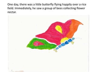 One day, there was a little butterfly flying happily over a rice
field. Immediately, he saw a group of bees collecting flower
nectar.
 