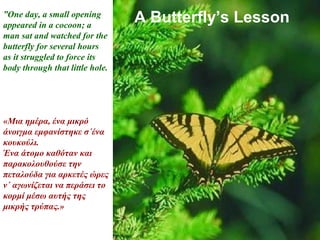 A Butterfly’s Lesson”One day, a small opening
appeared in a cocoon; a
man sat and watched for the
butterfly for several hours
as it struggled to force its
body through that little hole.
«Μια ημέρα, ένα μικρό
άνοιγμα εμφανίστηκε σ΄ένα
κουκούλι.
Ένα άτομο καθόταν και
παρακολουθούσε την
πεταλούδα για αρκετές ώρες
ν΄ αγωνίζεται να περάσει το
κορμί μέσω αυτής της
μικρής τρύπας.»
 