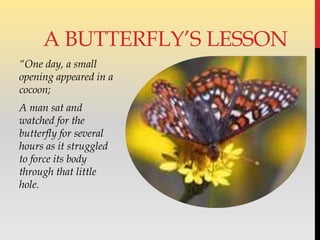 “One day, a small
opening appeared in a
cocoon;
A man sat and
watched for the
butterfly for several
hours as it struggled
to force its body
through that little
hole.
A BUTTERFLY’S LESSON
 