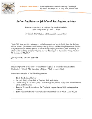 At-Tibyân Publications – “Balancing Between Jihād and Seeking Knowledge”
                                     By Shaykh Abū Yahyā Al-Lībī (may Allāh preserve him)




       Balancing Between Jihād and Seeking Knowledge

                   Translation of the video released by As-Sahāb Media
                           “The Closing Words of a Shar’ī Course”

                   By Shaykh Abū Yahyā Al-Lībī (may Allāh preserve him)




“Indeed We have sent Our Messengers with clear proofs, and revealed with them the Scripture
and the Balance (justice) that mankind may keep up justice. And We brought forth iron wherein
is mighty power (in matters of war), as well as many benefits for mankind, that Allāh may test
who it is that will help Him (His religion) and His Messengers in the unseen. Verily, Allāh is
All-Strong , All-Mighty.”

Qur’ān, Surat Al-Hadīd, Verse 25




The closing words of the Shar’ī course that took place in one of the centers of the
Mujāhidīn, by Shaykh Abū Yahyā Al-Lībī (may Allāh preserve him).

The course consisted of the following lessons:

   •   First: The Rules of Tajwīd
   •   Second: Study of the Fiqh of Tahārah, Salāt and Siyām
   •   Third: Study of “Kitāb Al-Jāmi’” from Bulūgh Al-Marām, along with memorization
       of 40 Hadīth from it.
   •   Fourth: Diverse lessons from the Prophetic biography and different educative
       advices.
   •   Fifth: Revision of what was memorized from the Book of Allāh 'Azza Wa Jall
 