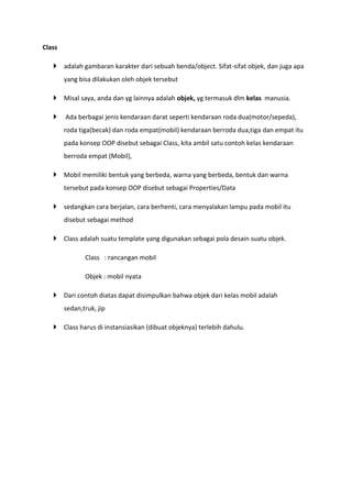 Class
 adalah gambaran karakter dari sebuah benda/object. Sifat-sifat objek, dan juga apa
yang bisa dilakukan oleh objek tersebut
 Misal saya, anda dan yg lainnya adalah objek, yg termasuk dlm kelas manusia.
 Ada berbagai jenis kendaraan darat seperti kendaraan roda dua(motor/sepeda),
roda tiga(becak) dan roda empat(mobil) kendaraan berroda dua,tiga dan empat itu
pada konsep OOP disebut sebagai Class, kita ambil satu contoh kelas kendaraan
berroda empat (Mobil),
 Mobil memiliki bentuk yang berbeda, warna yang berbeda, bentuk dan warna
tersebut pada konsep OOP disebut sebagai Properties/Data
 sedangkan cara berjalan, cara berhenti, cara menyalakan lampu pada mobil itu
disebut sebagai method
 Class adalah suatu template yang digunakan sebagai pola desain suatu objek.
Class : rancangan mobil
Objek : mobil nyata
 Dari contoh diatas dapat disimpulkan bahwa objek dari kelas mobil adalah
sedan,truk, jip
 Class harus di instansiasikan (dibuat objeknya) terlebih dahulu.
 