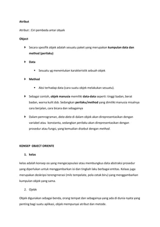 Atribut
Atribut : Ciri pembeda antar obyek
Object
 Secara spesifik objek adalah sesuatu paket yang merupakan kumpulan data dan
method (perilaku)
 Data
 Sesuatu yg menentukan karakteristik sebuah objek
 Method
 Aksi terhadap data (cara suatu objek melakukan sesuatu).
 Sebagai contoh, objek manusia memiliki data-data seperti: tinggi badan, berat
badan, warna kulit dsb. Sedangkan perilaku/method yang dimiliki manusia misalnya
cara berjalan, cara bicara dan sebagainya
 Dalam pemrograman, data-data di dalam objek akan direpresentasikan dengan
variabel atau konstanta, sedangkan perilaku akan direpresentasikan dengan
prosedur atau fungsi, yang kemudian disebut dengan method.
KONSEP OBJECT ORIENTE
1. kelas
kelas adalah konsep oo yang mengecapsulasi atau membungkus data abstraksi prosedur
yang diperlukan untuk menggambarkan isi dan tingkah laku berbagai entitas. Kelaas juga
merupakan deskripsi terengrnerasi (mils tempelate, pola cetak biru) yang menggambarkan
kumpulan objek yang sama.
2. Ojebk
Objek digunakan sebagai benda, orang tempat dan sebagainya yang ada di dunia nyata yang
penting bagi suatu aplikasi, objek mempunyai atribut dan metode.
 