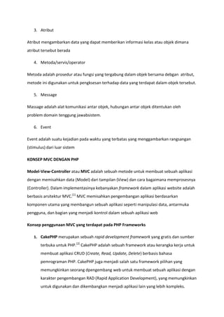 3. Atribut
Atribut mengambarkan data yang dapat memberikan informasi kelas atau objek dimana
atribut tersebut berada
4. Metoda/servis/operator
Metoda adalah prosedur atau fungsi yang tergabung dalam objek bersama debgan atribut,
metode ini digunakan untuk pengksesan terhadap data yang terdapat dalam objek tersebut.
5. Message
Massage adalah alat komunikasi antar objek, hubungan antar objek ditentukan oleh
problem domain tenggung jawabsistem.
6. Event
Event adalah suatu kejadian pada waktu yang terbatas yang menggambarkan rangsangan
(stimulus) dari luar sistem
KONSEP MVC DENGAN PHP
Model-View-Controller atau MVC adalah sebuah metode untuk membuat sebuah aplikasi
dengan memisahkan data (Model) dari tampilan (View) dan cara bagaimana memprosesnya
(Controller). Dalam implementasinya kebanyakan framework dalam aplikasi website adalah
berbasis arsitektur MVC.[1]
MVC memisahkan pengembangan aplikasi berdasarkan
komponen utama yang membangun sebuah aplikasi seperti manipulasi data, antarmuka
pengguna, dan bagian yang menjadi kontrol dalam sebuah aplikasi web
Konsep penggunaan MVC yang terdapat pada PHP Frameworks
1. CakePHP merupakan sebuah rapid development framework yang gratis dan sumber
terbuka untuk PHP.[2]
CakePHP adalah sebuah framework atau kerangka kerja untuk
membuat aplikasi CRUD (Create, Read, Update, Delete) berbasis bahasa
pemrograman PHP. CakePHP juga menjadi salah satu framework pilihan yang
memungkinkan seorang dpengembang web untuk membuat sebuah aplikasi dengan
karakter pengembangan RAD (Rapid Application Development), yang memungkinkan
untuk digunakan dan dikembangkan menjadi aplikasi lain yang lebih kompleks.
 