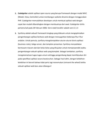 2. CodeIgniter adalah aplikasi open source yang berupa framework dengan model MVC
(Model, View, Controller) untuk membangun website dinamis dengan menggunakan
PHP. CodeIgniter memudahkan developer untuk membuat aplikasi web dengan
cepat dan mudah dibandingkan dengan membuatnya dari awal. CodeIgniter dirilis
pertama kali pada 28 Februari 2006. Versi stabil terakhir adalah versi 2.1.3
3. Symfony adalah sebuah framework lengkap yang didesain untuk mengoptimalkan
pengembangan aplikasi berbasis web dengan menyuguhkan beberapa fitur-fitur
andalan. Untuk pemula, symfony mengelompokkan aturan-aturan bisnis aplikasi
(business rules), lokiga server, dan tampilan presentasi. Symfony menyediakan
bermacam-macam alat dan kelas-kelas yang ditujukan untuk memperpendek waktu
pengembangan sebuah aplikasi web yang komplek. Sebagai tambahan, symfony
mengotomatisasi tugas-tugas umum sehingga pengembang dapat memfokuskan diri
pada spesifikasi aplikasi secara keseluruhan. Sebagai hasil akhir, dengan kelebihan-
kelebihan ini berarti bahwa tidak perlu lagi menemukan (reinvent the wheel) ketika
sebuah aplikasi web baru akan dibangun!
 