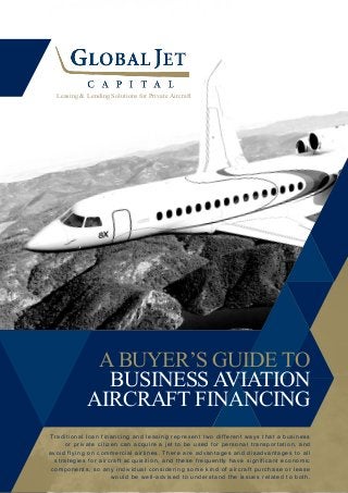 A BUYER’S GUIDE TO
BUSINESS AVIATION
AIRCRAFT FINANCING
Leasing & Lending Solutions for Private Aircraft
Traditional loan financing and leasing represent two different ways that a business
or private citizen can acquire a jet to be used for personal transportation, and
avoid flying on commercial airlines. There are advantages and disadvantages to all
strategies for aircraft acquisition, and these frequently have significant economic
components, so any individual considering some kind of aircraft purchase or lease
would be well-advised to understand the issues related to both.
 
