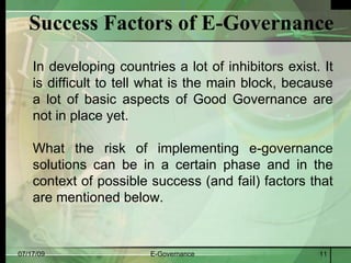 Success Factors of E-Governance
    In developing countries a lot of inhibitors exist. It
    is difficult to tell what is the main block, because
    a lot of basic aspects of Good Governance are
    not in place yet.

    What the risk of implementing e-governance
    solutions can be in a certain phase and in the
    context of possible success (and fail) factors that
    are mentioned below.


07/17/09                E-Governance                  11
 
