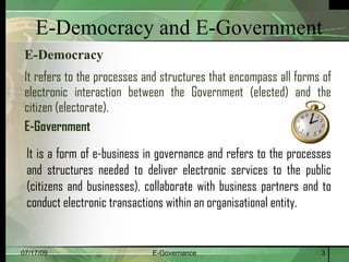 E-Democracy and E-Government
 E-Democracy
 It refers to the processes and structures that encompass all forms of
 electronic interaction between the Government (elected) and the
 citizen (electorate).
 E-Government
 It is a form of e-business in governance and refers to the processes
 and structures needed to deliver electronic services to the public
 (citizens and businesses), collaborate with business partners and to
 conduct electronic transactions within an organisational entity.


07/17/09                     E-Governance                          3
 